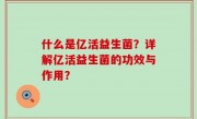 什么是亿活益生菌？详解亿活益生菌的功效与作用？