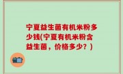 宁夏益生菌有机米粉多少钱(宁夏有机米粉含益生菌，价格多少？)