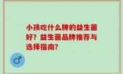 小孩吃什么牌的益生菌好？益生菌品牌推荐与选择指南？
