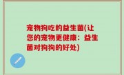 宠物狗吃的益生菌(让您的宠物更健康：益生菌对狗狗的好处)