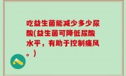 吃益生菌能减少多少尿酸(益生菌可降低尿酸水平，有助于控制痛风。)