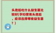 头孢后吃什么益生菌比较好(孕妇使用头孢后，应该选择哪些益生菌？)