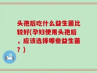 头孢后吃什么益生菌比较好(孕妇使用头孢后，应该选择哪些益生菌？)