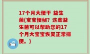 17个月大便干 益生菌(宝宝便秘？这些益生菌可以帮助您的17个月大宝宝恢复正常排便。)