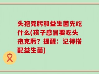 头孢克肟和益生菌先吃什么(孩子感冒要吃头孢克肟？提醒：记得搭配益生菌)