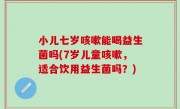 小儿七岁咳嗽能喝益生菌吗(7岁儿童咳嗽，适合饮用益生菌吗？)