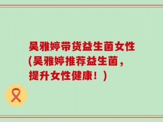 吴雅婷带货益生菌女性(吴雅婷推荐益生菌，提升女性健康！)