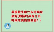 美盾益生菌什么时候吃最好(最佳时间是什么时候吃美盾益生菌？)