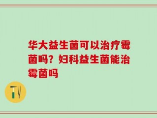 华大益生菌可以治疗霉菌吗？妇科益生菌能治霉菌吗