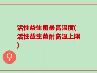 活性益生菌最高温度(活性益生菌耐高温上限)
