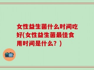 女性益生菌什么时间吃好(女性益生菌最佳食用时间是什么？)