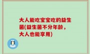 大人能吃宝宝吃的益生菌(益生菌不分年龄，大人也能享用)
