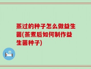蒸过的种子怎么做益生菌(蒸煮后如何制作益生菌种子)