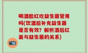 喝酒脸红吃益生菌管用吗(饮酒后补充益生菌是否有效？解析酒后红面与益生菌的关系)
