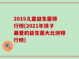 2019儿童益生菌排行榜(2021年孩子最爱的益生菌大比拼排行榜)