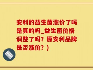安利的益生菌涨价了吗是真的吗_益生菌价格调整了吗？原安利品牌是否涨价？)