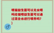 喂猫益生菌可以兑水喂吗给猫喂益生菌可以通过混合水进行喂养吗？)