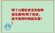 喝了口服轮状当天能喝益生菌吗(喝了轮状，能不能同时喝益生菌？)