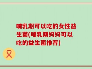 哺乳期可以吃的女性益生菌(哺乳期妈妈可以吃的益生菌推荐)