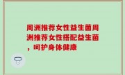 周洲推荐女性益生菌周洲推荐女性搭配益生菌，呵护身体健康