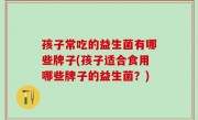 孩子常吃的益生菌有哪些牌子(孩子适合食用哪些牌子的益生菌？)