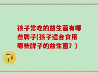 孩子常吃的益生菌有哪些牌子(孩子适合食用哪些牌子的益生菌？)