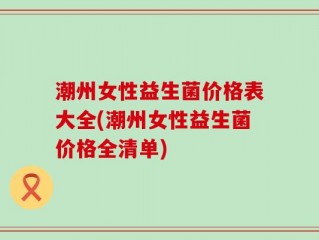 潮州女性益生菌价格表大全(潮州女性益生菌价格全清单)