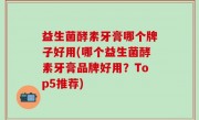 益生菌酵素牙膏哪个牌子好用(哪个益生菌酵素牙膏品牌好用？Top5推荐)