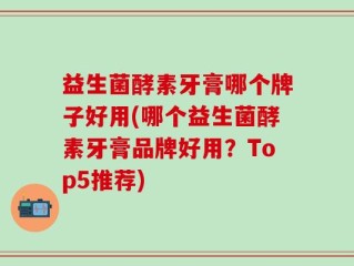 益生菌酵素牙膏哪个牌子好用(哪个益生菌酵素牙膏品牌好用？Top5推荐)
