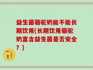 益生菌骆驼奶能不能长期饮用(长期饮用骆驼奶富含益生菌是否安全？)
