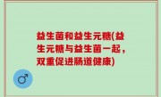 益生菌和益生元糖(益生元糖与益生菌一起，双重促进肠道健康)