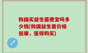 韩国买益生菌便宜吗多少钱(韩国益生菌价格低廉，值得购买)