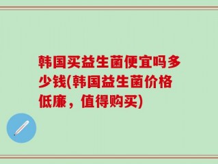 韩国买益生菌便宜吗多少钱(韩国益生菌价格低廉，值得购买)