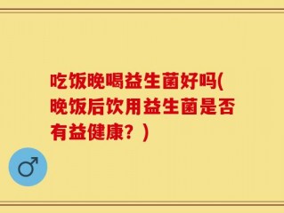 吃饭晚喝益生菌好吗(晚饭后饮用益生菌是否有益健康？)