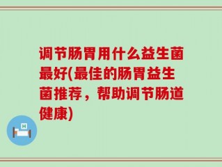 调节肠胃用什么益生菌最好(最佳的肠胃益生菌推荐，帮助调节肠道健康)