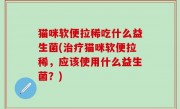 猫咪软便拉稀吃什么益生菌(治疗猫咪软便拉稀，应该使用什么益生菌？)