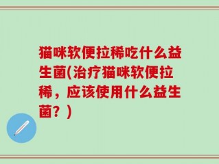 猫咪软便拉稀吃什么益生菌(治疗猫咪软便拉稀，应该使用什么益生菌？)