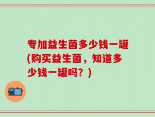 专加益生菌多少钱一罐(购买益生菌，知道多少钱一罐吗？)