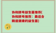 协和酵母益生菌推荐(协和酵母推荐：最适合肠道健康的益生菌)