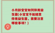 小月龄宝宝如何停用益生菌(小宝宝不能随意停用益生菌，需要注意哪些事项？)