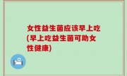女性益生菌应该早上吃(早上吃益生菌可助女性健康)