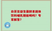 白芸豆益生菌酵素固体饮料哺乳期能喝吗？专家解答？