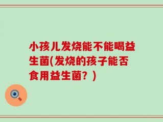 小孩儿发烧能不能喝益生菌(发烧的孩子能否食用益生菌？)