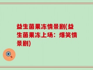 益生菌果冻情景剧(益生菌果冻上场：爆笑情景剧)