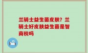 兰骑士益生菌皮肤？兰骑士好皮肤益生菌是智商税吗