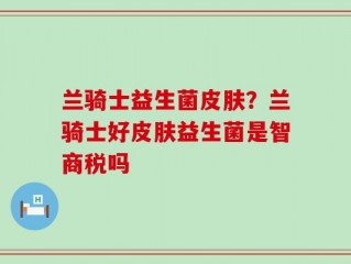 兰骑士益生菌皮肤？兰骑士好皮肤益生菌是智商税吗