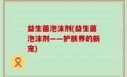 益生菌泡沫剂(益生菌泡沫剂——护肤界的新宠)