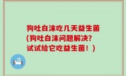 狗吐白沫吃几天益生菌(狗吐白沫问题解决？试试给它吃益生菌！)