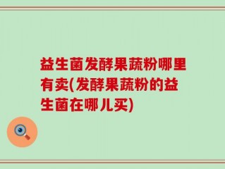 益生菌发酵果蔬粉哪里有卖(发酵果蔬粉的益生菌在哪儿买)