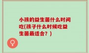 小孩的益生菌什么时间吃(孩子什么时候吃益生菌最适合？)